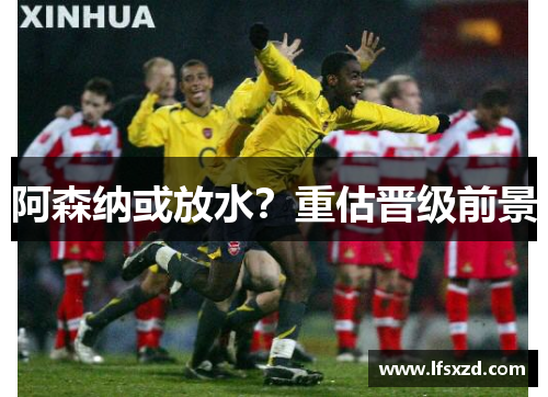 阿森纳或放水？重估晋级前景